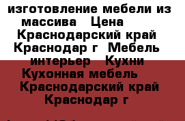 изготовление мебели из массива › Цена ­ 45 - Краснодарский край, Краснодар г. Мебель, интерьер » Кухни. Кухонная мебель   . Краснодарский край,Краснодар г.